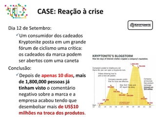 Dia 12 de Setembro:
Um consumidor dos cadeados
Kryptonite posta em um grande
fórum de ciclismo uma crítica:
os cadeados da marca podem
ser abertos com uma caneta
Conclusão:
Depois de apenas 10 dias, mais
de 1,800,000 pessoas já
tinham visto o comentário
negativo sobre a marca e a
empresa acabou tendo que
desembolsar mais de US$10
milhões na troca dos produtos.
CASE: Reação à crise
 
