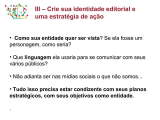 Principais métricas do Social Media Mkt
• Como sua entidade quer ser vista? Se ela fosse um
personagem, como seria?
• Que linguagem ela usaria para se comunicar com seus
vários públicos?
• Não adianta ser nas mídias sociais o que não somos...
• Tudo isso precisa estar condizente com seus planos
estratégicos, com seus objetivos como entidade.
.
III – Crie sua identidade editorial e
uma estratégia de ação
 