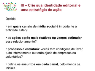 Principais métricas do Social Media Mkt
Decida:
• em quais canais de mídia social é importante a
entidade estar?
• as ações serão mais reativas ou vamos estimular
esse relacionamento?
• processo e estrutura: vocês têm condições de fazer
tudo internamente ou terão ajuda de empresas ou
voluntários?
• defina os assuntos em cada canal, pelo menos os
iniciais.
III – Crie sua identidade editorial e
uma estratégia de ação
 