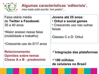 Algumas características ‘editoriais’,
mas nada está escrito “em pedra”...
Faixa etária média
de Twitter e Facebook:
35 a 40 anos
•Maior acesso nessa faixa
(mobilidade e trabalho)
•Crescente uso do 0/17 anos
Relacionamento
Opiniões sobre temas
Classe A e B - predomínio
Jovens até 25 anos:
• Orkut e social games
• Crescendo uso nas outras
faixas
Classes C e D: Orkut
Integração das plataformas
190 milhões
de celulares no Brasil
 
