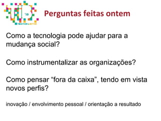 Perguntas feitas ontem
Como a tecnologia pode ajudar para a
mudança social?
Como instrumentalizar as organizações?
Como pensar “fora da caixa”, tendo em vista
novos perfis?
inovação / envolvimento pessoal / orientação a resultado
 