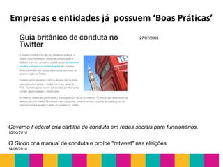 Empresas e entidades já possuem ‘Boas Práticas’
O Globo cria manual de conduta e proíbe "retweet" nas eleições
14/06/2010
Governo Federal cria cartilha de conduta em redes sociais para funcionários.
10/03/2010
27/07/2009
 