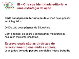 Principais métricas do Social Media Mkt
Cada canal precisa ter uma pauta e você deve pensar
em integrá-los
ONGs dão boas páginas de Slideshare
Com o tempo, os posts e comentários mostrarão os
assuntos mais interessantes.
Escreva quais são as diretrizes de
relacionamento nas mídias sociais,
as alçadas de cada pessoa envolvida nesse trabalho
III – Crie sua identidade editorial e
uma estratégia de ação
 