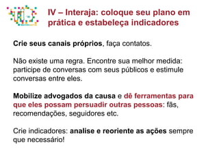 Principais métricas do Social Media Mkt
Crie seus canais próprios, faça contatos.
Não existe uma regra. Encontre sua melhor medida:
participe de conversas com seus públicos e estimule
conversas entre eles.
Mobilize advogados da causa e dê ferramentas para
que eles possam persuadir outras pessoas: fãs,
recomendações, seguidores etc.
Crie indicadores: analise e reoriente as ações sempre
que necessário!
IV – Interaja: coloque seu plano em
prática e estabeleça indicadores
 