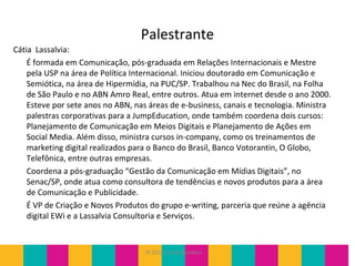 © 2010 JumpEducation
Palestrante
Cátia Lassalvia:
É formada em Comunicação, pós-graduada em Relações Internacionais e Mestre
pela USP na área de Política Internacional. Iniciou doutorado em Comunicação e
Semiótica, na área de Hipermídia, na PUC/SP. Trabalhou na Nec do Brasil, na Folha
de São Paulo e no ABN Amro Real, entre outros. Atua em internet desde o ano 2000.
Esteve por sete anos no ABN, nas áreas de e-business, canais e tecnologia. Ministra
palestras corporativas para a JumpEducation, onde também coordena dois cursos:
Planejamento de Comunicação em Meios Digitais e Planejamento de Ações em
Social Media. Além disso, ministra cursos in-company, como os treinamentos de
marketing digital realizados para o Banco do Brasil, Banco Votorantin, O Globo,
Telefônica, entre outras empresas.
Coordena a pós-graduação “Gestão da Comunicação em Mídias Digitais”, no
Senac/SP, onde atua como consultora de tendências e novos produtos para a área
de Comunicação e Publicidade.
É VP de Criação e Novos Produtos do grupo e-writing, parceria que reúne a agência
digital EWi e a Lassalvia Consultoria e Serviços.
 