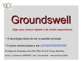 GroundswellGroundswell
Algo que cresce rápido e de modo espontâneo
• A tecnologia deixa de ser a questão principal
• O ponto central passa a ser comportamental
25 Cases de empresas como Dell, P&G, Ernst & Young, Best Buy...
Fonte: LI, Charlene & BERNOFF, Josh “Groundswell” – Harvard Press (2008)
 