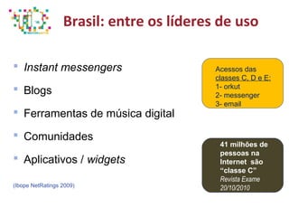 Brasil: entre os líderes de uso
 Instant messengers
 Blogs
 Ferramentas de música digital
 Comunidades
 Aplicativos / widgets
(Ibope NetRatings 2009)
Acessos das
classes C, D e E:
1- orkut
2- messenger
3- email
41 milhões de
pessoas na
Internet são
“classe C”
Revista Exame
20/10/2010
 