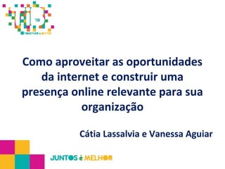Como aproveitar as oportunidades
da internet e construir uma
presença online relevante para sua
organização
Cátia Lassalvia e Vanessa Aguiar
 