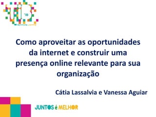Como aproveitar as oportunidades da internet e construir uma presença online relevante para sua organização Cátia Lassalvia e Vanessa Aguiar 