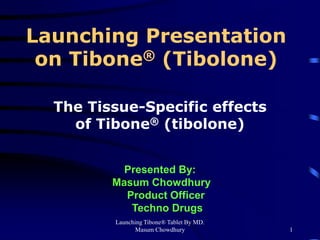 Launching Tibone® Tablet By MD.
Masum Chowdhury 1
Launching Presentation
on Tibone® (Tibolone)
The Tissue-Specific effects
of Tibone® (tibolone)
Presented By:
Masum Chowdhury
Product Officer
Techno Drugs
 