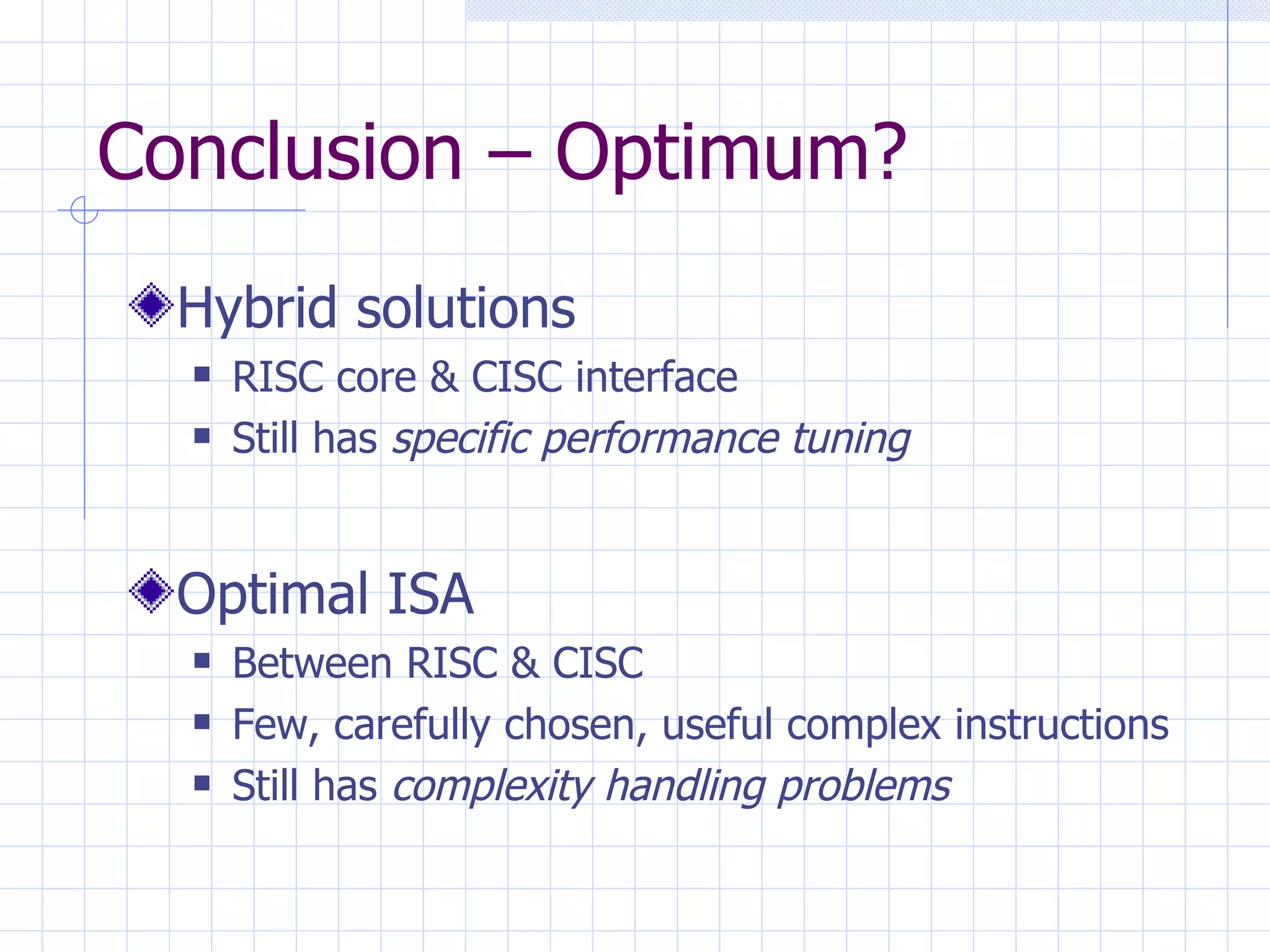 Conclusion – Optimum? Hybrid solutions RISC core & CISC interface Still has  specific performance tuning Optimal ISA Between RISC & CISC Few, carefully chosen, useful complex instructions Still has  complexity handling problems 