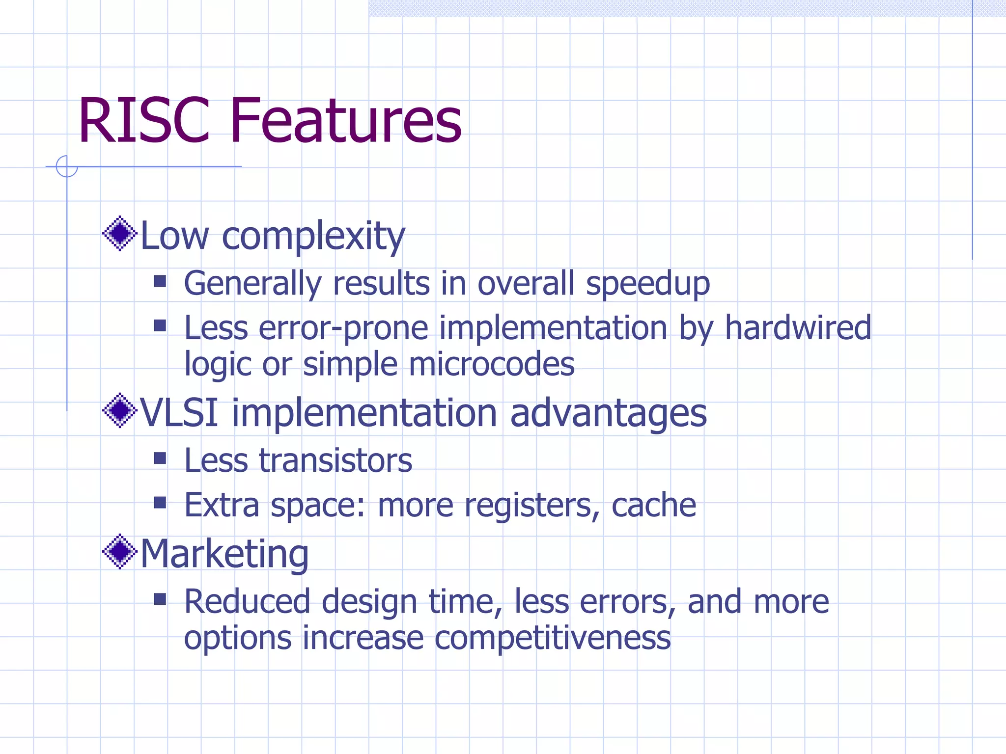 RISC Features Low complexity Generally results in overall speedup Less error-prone implementation by hardwired logic or simple microcodes VLSI implementation advantages Less transistors Extra space: more registers, cache Marketing Reduced design time, less errors, and more options increase competitiveness 