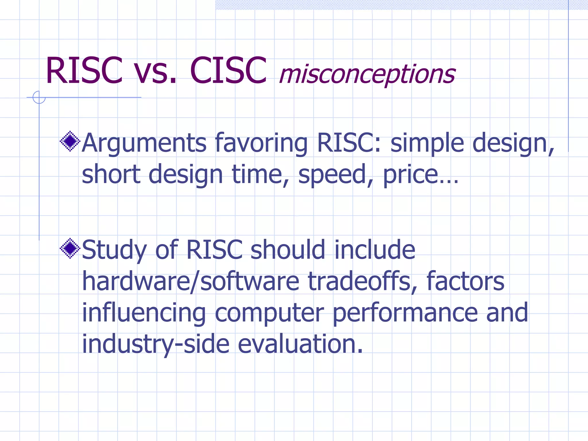 RISC vs. CISC  misconceptions Arguments favoring RISC: simple design, short design time, speed, price… Study of RISC should include hardware/software tradeoffs, factors influencing computer performance and industry-side evaluation. 