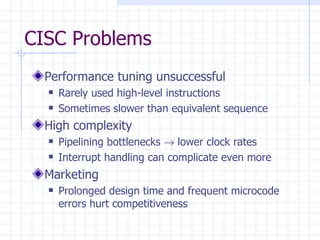 CISC Problems Performance tuning unsuccessful Rarely used high-level instructions Sometimes slower than equivalent sequence High complexity Pipelining bottlenecks    lower clock rates Interrupt handling can complicate even more Marketing Prolonged design time and frequent microcode errors hurt competitiveness 