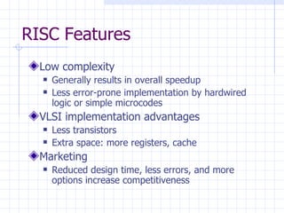 RISC Features Low complexity Generally results in overall speedup Less error-prone implementation by hardwired logic or simple microcodes VLSI implementation advantages Less transistors Extra space: more registers, cache Marketing Reduced design time, less errors, and more options increase competitiveness 