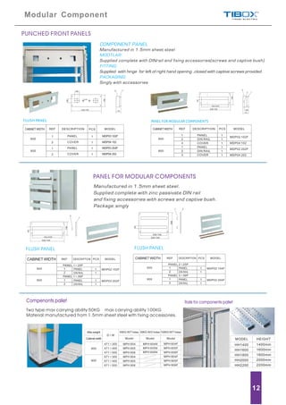 Compenonts pallet
Two type:max carrying ability 50KG max carrying ability 100KG
Material:manufactured from 1.5mm sheet steel with fixing accessories.
PANEL FOR MODULAR COMPONENTS
Manufactured in 1.5mm sheet steel.
Supplied complete with zinc passivate DIN rail
and fixing accessories with screws and captive bush.
Package:singly
FLUSH PANEL FLUSH PANEL
CABINET WIDTHCABINET WIDTH
Modular Component
12
PUNCHED FRONT PANELS
COMPONENT PANEL
Manufactured in 1.5mm sheet steel
MODTLAR:
FITTING:
PACKAGING:
Supplied complete with DINrail and fixing accessories(screws and captive bush)
Supplied with hinge for left of right hand opening ,closed with captive screws provided.
Singly with accessories
FLUSH PANEL PANEL FOR MODULAR COMPONENTS
CABINET WIDTHCABINET WIDTH
Max.weight
Cabinet width
600
800
D W
50KG W/T holes 50KG W/O holes 100KG W/T holes
Model Model Model
471 300
471 400
471 500
671 300
671 400
671 500
MPH 604
MPH 605
MPH 606
MPH 804
MPH 805
MPH 806
MPH 604N
MPH 605N
MPH 606N
MPH 604F
MPH 605F
MPH 606F
MPH 804F
MPH 805F
MPH 806F
HEIGHT
HH1400
HH1600
HH1800
HH2000
HH2200
1400mm
1600mm
1800mm
2000mm
2200mm
MODEL
Rails for components pallet
 