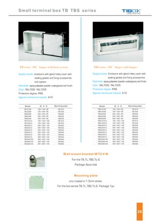 Small terminal box TB TBS series
Model Mounting plateW H D
150 150 80
150 300 80
200 200 80
200 300 80
200 400 80
150 150 120
150 300 120
200 200 120
200 300 120
200 400 120
200 500 120
300 300 120
300 400 120
300 400 155
300 600 155
300 800 155
TBS15158
TBS15308
TBS20208
TBS20308
TBS20408
TBS151512
TBS153012
TBS202012
TBS203012
TBS204012
TBS205012
TBS303012
TBS304012
TBS3040155
TBS3060155
TBS3080155
TB1515
TB1530
TB2020
TB2030
TB2040
TB1515
TB1530
TB2020
TB2030
TB2040
TB2050
TB3030
TB3040
TB3040
TB3060
TB3080
TB series 180 hinges with lock system TBS series 180 hinges with hinges
Supply Include:
Paint finish:
Color:
Against mechanical impacts:
enclosure with gland holes,cover with
sealing gasket and fixing accessories
lock system
epoxy polyester powder coatingtextured finish.
RAL7032 RAL7035
Protection degree: IP66
Ik10
Supply Include:
Paint finish:
Color:
Protection degree:
Against mechanical impacts:
Enclosure with gland holes,cover with
sealing gasket and fixing accessories
epoxy polyester powder coatingtextured finish.
RAL7032 RAL7035
IP66
Ik10
For the TB,TL,TBS,TL-G
Package:4pcs/set
Model Mounting plateW H D
150 150 80
150 300 80
200 200 80
200 300 80
200 400 80
150 150 120
150 300 120
200 200 120
200 300 120
200 400 120
200 500 120
300 300 120
300 400 120
300 400 155
300 600 155
300 800 155
TB15158
TB15308
TB20208
TB20308
TB20408
TB151512
TB153012
TB202012
TB203012
TB204012
TB205012
TB303012
TB304012
TB3040155
TB3060155
TB3080155
TB1515
TB1530
TB2020
TB2030
TB2040
TB1515
TB1530
TB2020
TB2030
TB2040
TB2050
TB3030
TB3040
TB3040
TB3060
TB3080
zinc coated in 1.5mm sheet.
For the box series TB,TL,TBS,TL-G Package:1pc
26
W all mount bracket:W TC 0 10
Mounting plate
 