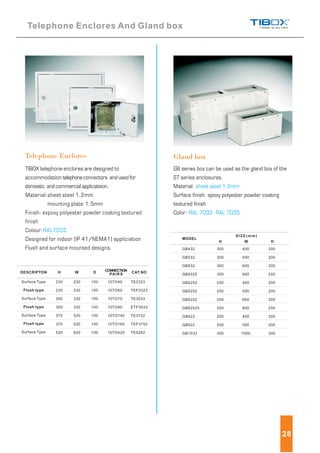 TIBOX telephone enclores are designed to
accommodation telephoneconnectors and used for
domestic and commercial applicateion.
Material:sheet steel 1.2mm
mounting plate:1.5mm
Finish: expoxy polyester powder coating textured
finish
Colour:
Designed for indoor (IP 41/NEMA1) appliciation
Flush and surface mounted designs.
RAL7035
Gland boxTelephone Enclores
GB series box can be used as the gland box of the
ST series enclosures.
Material:
Surface finish: epoxy polyester powder coating
textured finish
Color:
sheet steel 1.2mm
RAL 7032 RAL 7035
Telephone Enclores And Gland box
DESCRIPTON W D CONNECTION
PAIRS CAT.NO
Surface Type
Surface Type
Surface Type
Surface Type
230
230
300
300
370
370
520
230
230
330
330
520
520
620
100
100
100
100
100
100
100
10TO40
10TO60
10TO70
10TO80
10TO140
10TO160
10TO420
TE2323
TEF2323
TE3033
ETF3033
TE3752
TEF3752
TE5262
Flush type
Flush type
Flush type
28
H
MODEL
SIZE(mm)
GB432
GB532
GB632
GB8325
GB4252
GB5252
GB6252
GB82525
GB422
GB522
GB1033
300
300
300
300
250
250
250
250
200
200
300
400
500
600
800
400
500
600
800
400
500
1000
200
200
200
250
200
200
200
250
200
200
300
H W D
 