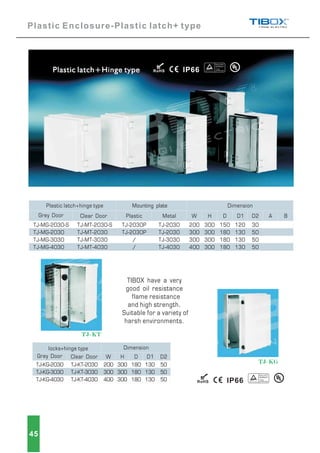 TJ-MG-2030-S
2030
3030
4030
TJ-MG-
TJ-MG-
TJ-MG-
TJ-MT-2030-S
T 2030
T 3030
T 4030
TJ-M -
TJ-M -
TJ-M -
200
300
300
400
300
300
300
300
150
180
180
180
120
130
130
130
30
50
50
50
TJ-2030
TJ-2030
TJ-3030
TJ-4030
TJ-2030P
TJ-2030P
/
/
MetalPlastic A BGrey Door Clear Door
Plastic latch hinge type Mounting plate Dimension
W H D D1 D2
TJ-KG-2030
TJ-KG-3030
TJ-KG-4030
TJ-KT-2030
T
T
TJ-K -3030
TJ-K -4030
200
300
400
300
300
300
180
180
180
130
130
130
50
50
50
locks+hinge type
W H D D1 D2
Dimension
Grey Door Clear Door
TIBOX have a very
good oil resistance
flame resistance
and high strength.
Suitable for a variety of
harsh environments.
45
R
TJ-KG
TJ-KT
Plastic Enclosure-Plastic latch+ type
R
 