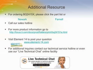 Additional Resource For ordering BQ2415X, please click the part list or Call our sales hotline For more product information go to http://focus.ti.com/docs/prod/folders/print/bq24151a.html Visit Element 14 to post your question   www.element-14.com For additional inquires contact our technical service hotline or even use our “Live Technical Chat” online facility Newark Farnell 