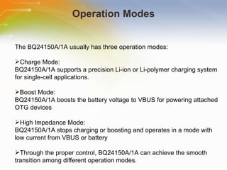 Operation Modes The   BQ24150A/1A   usually   has   three   operation   modes: Charge   Mode: BQ24150A/1A   supports   a   precision   Li-ion   or   Li-polymer   charging   system   for   single-cell   applications. Boost   Mode: BQ24150A/1A   boosts   the   battery   voltage   to   VBUS   for   powering   attached   OTG   devices High   Impedance   Mode: BQ24150A/1A   stops   charging   or   boosting   and   operates   in   a   mode   with   low   current   from   VBUS   or   battery Through   the   proper   control,   BQ24150A/1A   can   achieve   the   smooth   transition   among   different   operation   modes. 