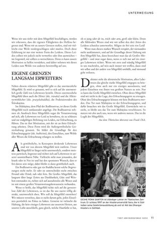 UNTERWEISUNG




Wenn wir uns tiefer mit dem Mitgefühl beschäftigen, werden         ob es jung oder alt ist, reich oder arm, groß oder klein. Denn
wir erkennen, dass die eigenen Fähigkeiten des Helfens be-         alle fühlenden Wesen sind wie wir selbst den drei Arten des
grenzt sind. Wenn wir an unsere Grenzen stoßen, sind wir viel-     Leidens schutzlos unterworfen. Mögen sie frei sein von Leid!
leicht eine Weile niedergeschlagen oder mutlos. Doch diese             Wenn man diesen starken Wunsch verspürt, der niemanden
Erfahrung ist nur eine weitere Form des Leidens. Dieses Lei-       mehr ausklammert, und auf der Grundlage dieser Haltung mit
den sollten wir jedoch nicht verwerfen oder ihm ausweichen –       ihm Mitgefühl hat, dann bezeichnet man das als Großes Mit-
im Gegenteil, wir sollten es wertschätzen. Denn es kann unsere     gefühl – und zwar sogar dann, wenn es sich nur auf ein einzi-
Motivation zu helfen verstärken, und daher nehmen wir dieses       ges Lebewesen richtet. Wenn wir stets und ständig Mitgefühl
Leiden zum Wohle von anderen bereitwillig auf uns.                 in uns wachrufen, auf wen auch immer wir treffen, dann sind
                                                                   wir selbst und der andere von Mitgefühl umhüllt, und niemand
EIGENE GRENZEN                                                     geht verloren.




                                                                   D
LANGSAM ERWEITERN                                                            ahinter steht die altruistische Motivation, allen Lebe-
                                                                            wesen das gleiche starke Mitgefühl entgegen zu brin-
Neben diesem relativen Mitgefühl gibt es das unermessliche                  gen, ohne auch nur ein einziges auszulassen, und
Mitgefühl. Es wird so genannt, weil es sich auf die unermess-      jedem Einzelnen von ihnen von großem Nutzen zu sein. Nur
lich große Zahl von Lebewesen bezieht. Dieses unermessliche        so kann das Große Mitgefühl entstehen. Ohne dieses Mitgefühl
Mitgefühl üben auch die Hörer (skt. śrāvaka) und die Allein-       sind wir nicht in der Lage, den Erleuchtungsgeist zu erzeugen.
verwirklicher (skt. pratyekabuddha), die Praktizierenden des       Ohne den Erleuchtungsgeist können wir kein Bodhisattva wer-
Śrāvakayāna.                                                       den. Das Tor zum Mahāyāna ist der Erleuchtungsgeist, und
    Im Mahāyāna, dem Pfad der Bodhisattvas, ist dieses Große       dafür brauchen wir das Große Mitgefühl. Entwickeln wir es
Mitgefühl noch umfassender angelegt. Die Bodhisattvas neh-         nicht, so bleibt uns das Tor zum Mahāyāna verschlossen. So
men als Ausdruck ihres Mitgefühls sogar die Verantwortung          nutzen wir also auch uns, wenn wir anderen nutzen. Das ist die
auf sich, alle Lebewesen vor Leid zu bewahren, sie zu schützen     Logik des Mitgefühls.
und zur endgültigen Befreiung von Leiden, zur Erleuchtung, zu                         Aus dem Tibetischen übersetzt von Frank Dick.
führen. Das ist ihre Motivation, mit der sie an ihrer Erleuch-
tung arbeiten. Diese Form wird die Außergewöhnliche Gei-
steshaltung genannt. Sie bildet die Grundlage für den
Erleuchtungsgeist (skt. bodhicitta), den Entschluss, zum Wohle
aller Wesen die Erleuchtung erlangen zu wollen.



A
          ls gewöhnliche, in Konzepten denkende Lebewesen
         sind wir von diesem Mitgefühl weit entfernt. Unser
         Mitgefühl ist längst nicht unermesslich, sondern meis-
tens parteiisch, begrenzt und richtet sich auf Lebewesen in un-
serer unmittelbaren Nähe. Vielleicht sieht man jemanden, der
krank oder in Not ist und hat den spontanen Wunsch, dass er
frei davon sein möge; dabei bleibt es dann gewöhnlich auch.
    Ein Bodhisattva oder gar ein Buddha kennt solche Begren-
zungen nicht mehr. Er oder sie unterscheidet nicht zwischen
Freund oder Feind, nah oder fern. Ihr Großes Mitgefühl, das
langsam über lange Zeiten aus Dankbarkeit, Güte und Weis-
heit entstanden ist, richtet sich auf ausnahmslos alle Wesen und
ist mit einem großen Verantwortungsbewusstsein verbunden.
    Wenn es heißt, das Mitgefühl richte sich auf die grenzen-
lose Zahl der Lebewesen, so ist das für uns zuerst völlig ab-
strakt, unermesslich eben. Wie soll da Mitgefühl entstehen?
Wir müssen verstehen, dass es nicht darum geht, jeden Einzel-
                                                                   GESHE PEMA SAMTEN ist ständiger Lehrer im Tibetischen Zen-
nen persönlich im Fokus zu haben. Gemeint ist vielmehr die         trum. Er schloss 1997 an der Klosteruniversität Sera Jhe in Süd-
Haltung, die kein einziges Lebewesen aus unserem Herzen, aus       indien seine Gelehrtenausbildung ab und ist Abt des Dhargye-
unserer Liebe ausschließt, ganz gleich, welche Hautfarbe es hat,   Klosters in Osttibet.



                                                                                                       TIBET UND BUDDHISMUS 1|2012     11
 