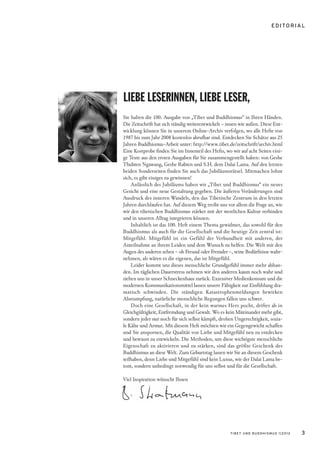 E D I TO R I A L




LIEBE LESERINNEN, LIEBE LESER,
Sie halten die 100. Ausgabe von „Tibet und Buddhismus“ in Ihren Händen.
Die Zeitschrift hat sich ständig weiterentwickelt – innen wie außen. Diese Ent-
wicklung können Sie in unserem Online-Archiv verfolgen, wo alle Hefte von
1987 bis zum Jahr 2008 kostenlos abrufbar sind. Entdecken Sie Schätze aus 25
Jahren Buddhismus-Arbeit unter: http://www.tibet.de/zeitschrift/archiv.html
Eine Kostprobe finden Sie im Innenteil des Hefts, wo wir auf acht Seiten eini-
ge Texte aus den ersten Ausgaben für Sie zusammengestellt haben: von Geshe
Thubten Ngawang, Geshe Rabten und S.H. dem Dalai Lama. Auf den letzten
beiden Sonderseiten finden Sie auch das Jubiläumsrätsel. Mitmachen lohnt
sich, es gibt einiges zu gewinnen!
    Anlässlich des Jubiläums haben wir „Tibet und Buddhismus“ ein neues
Gesicht und eine neue Gestaltung gegeben. Die äußeren Veränderungen sind
Ausdruck des inneren Wandels, den das Tibetische Zentrum in den letzten
Jahren durchlaufen hat. Auf diesem Weg treibt uns vor allem die Frage an, wie
wir den tibetischen Buddhismus stärker mit der westlichen Kultur verbinden
und in unseren Alltag integrieren können.
    Inhaltlich ist das 100. Heft einem Thema gewidmet, das sowohl für den
Buddhismus als auch für die Gesellschaft und die heutige Zeit zentral ist:
Mitgefühl. Mitgefühl ist ein Gefühl der Verbundheit mit anderen, der
Anteilnahme an ihrem Leiden und dem Wunsch zu helfen. Die Welt mit den
Augen des anderen sehen – ob Freund oder Fremder –, seine Bedürfnisse wahr-
nehmen, als wären es die eigenen, das ist Mitgefühl.
    Leider kommt uns dieses menschliche Grundgefühl immer mehr abhan-
den. Im täglichen Dauerstress nehmen wir den anderen kaum noch wahr und
ziehen uns in unser Schneckenhaus zurück. Exzessiver Medienkonsum und die
modernen Kommunikationsmittel lassen unsere Fähigkeit zur Einfühlung dra-
matisch schwinden. Die ständigen Katastrophenmeldungen bewirken
Abstumpfung, natürliche menschliche Regungen fallen uns schwer.
    Doch eine Gesellschaft, in der kein warmes Herz pocht, driftet ab in
Gleichgültigkeit, Entfremdung und Gewalt. Wo es kein Miteinander mehr gibt,
sondern jeder nur noch für sich selbst kämpft, drohen Ungerechtigkeit, sozia-
le Kälte und Armut. Mit diesem Heft möchten wir ein Gegengewicht schaffen
und Sie anspornen, die Qualität von Liebe und Mitgefühl neu zu entdecken
und bewusst zu entwickeln. Die Methoden, um diese wichtigste menschliche
Eigenschaft zu aktivieren und zu stärken, sind das größte Geschenk des
Buddhismus an diese Welt. Zum Geburtstag lassen wir Sie an diesem Geschenk
teilhaben, denn Liebe und Mitgefühl sind kein Luxus, wie der Dalai Lama be-
tont, sondern unbedingt notwendig für uns selbst und für die Gesellschaft.

Viel Inspiration wünscht Ihnen




                                                     TIBET UND BUDDHISMUS 1|2012       3
 