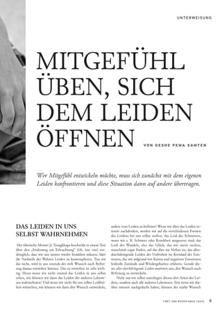 UNTERWEISUNG




             MITGEFÜHL
             ÜBEN, SICH
             DEM LEIDEN
             ÖFFNEN                                                                    VO N G ES H E P E M A SA M T E N




              Wer Mitge ühl entwickeln möchte, muss sich zunächst mit dem eigenen
              Leiden konfrontieren und diese Situation dann auf andere übertragen.




DAS LEIDEN IN UNS                                                andere vom Leiden zu befreien? Wenn wir über das Leiden in-
                                                                 tensiv nachdenken, werden wir auf die verschiedenen Formen
SELBST WAHRNEHMEN                                                des Leidens bei uns selbst stoßen: das Leid des Schmerzes,
                                                                 wenn wir z. B. Schmerz oder Krankheit ausgesetzt sind; das
 Der tibetische Meister Je Tsongkhapa beschreibt in einem Text   Leid des Wandels, also das Glück, das wir meist suchen,
über den „Stufenweg zur Erleuchtung“ (tib. lam rim) ein-         manchmal sogar finden, auf das aber nie Verlass ist; das alles-
dringlich, dass wir uns immer wieder bemühen müssen, über        durchdringende Leiden der Unfreiheit im Kreislauf der Exis-
die Nachteile der Wahren Leiden zu kontemplieren. Tun wir        tenzen, das wir aufgrund von Karma und negativen Emotionen
das nicht, wird in uns niemals der tiefe Wunsch nach Befrei-     leidvolle Zustände und Wiedergeburten erfahren. Gerade die-
ung daraus entstehen können. Das zu verstehen ist sehr wich-     ses alles-durchdringende Leiden motiviert uns, den Wunsch nach
tig. Denn wenn wir nicht einmal das Leiden in uns selbst         Befreiung zu entwickeln.
sehen, wie können wir dann das Leiden der anderen Lebewe-            Nicht nur wir selbst unterliegen diesen drei Arten des Lei-
sen wahrnehmen? Und wenn wir nicht für uns selbst Leidfrei-      dens, sondern auch alle anderen Lebewesen. Erst wenn wir dar-
heit wünschen, wie können wir dann den Wunsch entwickeln,        über intensiv nachgedacht haben, können der starke Wunsch


                                                                                                     TIBET UND BUDDHISMUS 1|2012   9
 