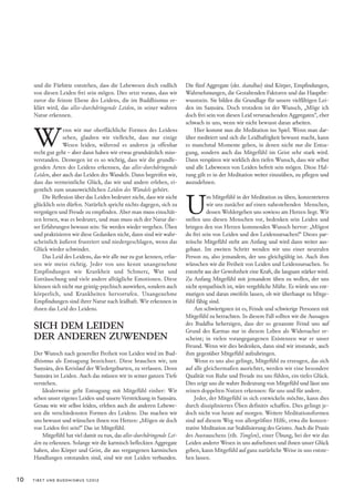 und die Fürbitte entstehen, dass die Lebewesen doch endlich          Die fünf Aggregate (skt. skandhas) sind Körper, Empfindungen,
     von diesen Leiden frei sein mögen. Dies setzt voraus, dass wir       Wahrnehmungen, die Gestaltenden Faktoren und das Hauptbe-
     zuvor die feinste Ebene des Leidens, die im Buddhismus er-           wusstsein. Sie bilden die Grundlage für unsere vielfältigen Lei-
     klärt wird, das alles-durchdringende Leiden, in seiner wahren        den im Saṃsāra. Doch trotzdem ist der Wunsch, „Möge ich
     Natur erkennen.                                                      doch frei sein von diesen Leid verursachenden Aggregaten“, eher




     W
                                                                          schwach in uns, wenn wir nicht bewusst daran arbeiten.
                  enn wir nur oberflächliche Formen des Leidens               Hier kommt nun die Meditation ins Spiel. Wenn man dar-
                  sehen, glauben wir vielleicht, dass nur einige          über meditiert und sich die Leidhaftigkeit bewusst macht, kann
                  Wesen leiden, während es anderen ja offenbar            es manchmal Momente geben, in denen nicht nur die Entsa-
     recht gut geht – aber dann haben wir etwas grundsätzlich miss-       gung, sondern auch das Mitgefühl im Geist sehr stark wird.
     verstanden. Deswegen ist es so wichtig, dass wir die grundle-        Dann verspüren wir wirklich den tiefen Wunsch, dass wir selbst
     genden Arten des Leidens erkennen, das alles-durchdringende          und alle Lebewesen von Leiden befreit sein mögen. Diese Hal-
     Leiden, aber auch das Leiden des Wandels. Dann begreifen wir,        tung gilt es in der Meditation weiter einzuüben, zu pflegen und
     dass das vermeintliche Glück, das wir und andere erleben, ei-        auszudehnen.




                                                                          U
     gentlich zum unausweichlichen Leiden des Wandels gehört.
         Die Reflexion über das Leiden bedeutet nicht, dass wir nicht               m Mitgefühl in der Meditation zu üben, konzentrieren
     glücklich sein dürfen. Natürlich spricht nichts dagegen, sich zu               wir uns zunächst auf einen nahestehenden Menschen,
     vergnügen und Freude zu empfinden. Aber man muss einschät-                     dessen Wohlergehen uns sowieso am Herzen liegt. Wir
     zen lernen, was es bedeutet, und man muss sich der Natur die-        stellen uns diesen Menschen vor, bedenken sein Leiden und
     ser Erfahrungen bewusst sein: Sie werden wieder vergehen. Üben       bringen den von Herzen kommenden Wunsch hervor: „Mögest
     und praktizieren wir diese Gedanken nicht, dann sind wir wahr-       du frei sein von Leiden und den Leidensursachen!“ Dieses par-
     scheinlich äußerst frustriert und niedergeschlagen, wenn das         teiische Mitgefühl steht am Anfang und wird dann weiter aus-
     Glück wieder schwindet.                                              gebaut. Im zweiten Schritt wenden wir uns einer neutralen
         Das Leid des Leidens, das wir alle nur zu gut kennen, erfas-     Person zu, also jemandem, der uns gleichgültig ist. Auch ihm
     sen wir meist richtig. Jeder von uns kennt unangenehme               wünschen wir die Freiheit von Leiden und Leidensursachen. So
     Empfindungen wie Krankheit und Schmerz, Wut und                      entsteht aus der Gewohnheit eine Kraft, die langsam stärker wird.
     Enttäuschung und viele andere alltägliche Emotionen. Diese           Zu Anfang Mitgefühl mit jemandem üben zu wollen, der uns
     können sich nicht nur geistig-psychisch auswirken, sondern auch      nicht sympathisch ist, wäre vergebliche Mühe. Es würde uns ent-
     körperlich, und Krankheiten hervorrufen. Unangenehme                 mutigen und daran zweifeln lassen, ob wir überhaupt zu Mitge-
     Empfindungen sind ihrer Natur nach leidhaft. Wir erkennen in         fühl fähig sind.
     ihnen das Leid des Leidens.                                               Am schwierigsten ist es, Feinde und schwierige Personen mit
                                                                          Mitgefühl zu betrachten. In diesem Fall sollten wir die Aussagen
     SICH DEM LEIDEN                                                      des Buddha beherzigen, dass der so genannte Feind uns auf
                                                                          Grund des Karmas nur in diesem Leben als Widersacher er-
     DER ANDEREN ZUWENDEN                                                 scheint; in vielen vorangegangenen Existenzen war er unser
                                                                          Freund. Wenn wir dies bedenken, dann sind wir imstande, auch
     Der Wunsch nach genereller Freiheit von Leiden wird im Bud-          ihm gegenüber Mitgefühl aufzubringen.
     dhismus als Entsagung bezeichnet. Diese brauchen wir, um                  Wenn es uns also gelingt, Mitgefühl zu erzeugen, das sich
     Saṃsāra, den Kreislauf der Wiedergeburten, zu verlassen. Denn        auf alle gleichermaßen ausrichtet, werden wir eine besondere
     Saṃsāra ist Leiden. Auch das müssen wir in seiner ganzen Tiefe       Qualität von Ruhe und Freude ins uns fühlen, ein tiefes Glück.
     verstehen.                                                           Dies zeigt uns die wahre Bedeutung von Mitgefühl und lässt uns
         Idealerweise geht Entsagung mit Mitgefühl einher: Wir            seinen doppelten Nutzen erkennen: für uns und für andere.
     sehen unser eigenes Leiden und unsere Verstrickung in Saṃsāra.            Jeder, der Mitgefühl in sich entwickeln möchte, kann dies
     Genau wie wir selbst leiden, erleben auch die anderen Lebewe-        durch diszipliniertes Üben definitiv schaffen. Dies gelingt je-
     sen die verschiedensten Formen des Leidens. Das machen wir           doch nicht von heute auf morgen. Weitere Meditationsformen
     uns bewusst und wünschen ihnen von Herzen: „Mögen sie doch           sind auf diesem Weg von allergrößter Hilfe, etwa die konzen-
     von Leiden frei sein!“ Das ist Mitgefühl.                            trative Meditation zur Stabilisierung des Geistes. Auch die Praxis
         Mitgefühl hat viel damit zu tun, das alles-durchdringende Lei-   des Austauschens (tib. Tonglen), einer Übung, bei der wir das
     den zu erkennen. Solange wir die karmisch befleckten Aggregate       Leiden anderer Wesen in uns aufnehmen und ihnen unser Glück
     haben, also Körper und Geist, die aus vergangenen karmischen         geben, kann Mitgefühl auf ganz natürliche Weise in uns entste-
     Handlungen entstanden sind, sind wir mit Leiden verbunden.           hen lassen.


10   TIBET UND BUDDHISMUS 1|2012
 