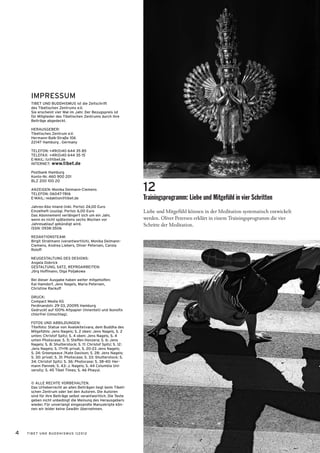 IMPRESSUM
     TIBET UND BUDDHISMUS ist die Zeitschrift
     des Tibetischen Zentrums e.V.
     Sie erscheint vier Mal im Jahr. Der Bezugspreis ist
     für Mitglieder des Tibetischen Zentrums durch ihre
     Beiträge abgedeckt.

     HERAUSGEBER:
     Tibetisches Zentrum e.V.
     Hermann-Balk-Straße 106
     22147 Hamburg . Germany

     TELEFON: +49(0)40 644 35 85
     TELEFAX: +49(0)40 644 35 15
     E-MAIL: tz@tibet.de
     INTERNET: www.tibet.de

     Postbank Hamburg
     Konto-Nr. 460 900 201
     BLZ 200 100 20

     ANZEIGEN: Monika Deimann-Clemens
     TELEFON: 06047-7816
                                                                 12
     E-MAIL: redaktion@tibet.de                                  Trainingsprogramm: Liebe und Mitgefühl in vier Schritten
     Jahres-Abo Inland (inkl. Porto): 24,00 Euro
     Einzelheft (zuzügl. Porto): 6,00 Euro                       Liebe und Mitgefühl können in der Meditation systematisch entwickelt
     Das Abonnement verlängert sich um ein Jahr,
     wenn es nicht spätestens sechs Wochen vor                   werden. Oliver Petersen erklärt in einem Trainingsprogramm die vier
     Jahresablauf gekündigt wird.                                Schritte der Meditation.
     ISSN: 0938-3506

     REDAKTIONSTEAM:
     Birgit Stratmann (verantwortlich), Monika Deimann-
     Clemens, Andrea Liebers, Oliver Petersen, Carola
     Roloff

     NEUGESTALTUNG DES DESIGNS:
     Angela Dobrick
     GESTALTUNG, SATZ, REPROARBEITEN:
     Jörg Hoffmann, Olga Poljakowa

     Bei dieser Ausgabe haben weiter mitgeholfen:
     Kai Hamdorf, Jens Nagels, Maria Petersen,
     Christine Rackuff

     DRUCK:
     Compact Media KG
     Ferdinandstr. 29-33, 20095 Hamburg
     Gedruckt auf 100% Altpapier (Innenteil) und Ikonofix
     chlorfrei (Umschlag).

     FOTOS UND ABBILDUNGEN:
     Titelfoto: Statue von Avalokiteśvara, dem Buddha des
     Mitgefühls: Jens Nagels; S. 2 oben: Jens Nagels, S. 2
     unten: Christof Spitz; S. 4 oben: Jens Nagels, S. 4
     unten Photocase; S. 5: Steffen Honzera; S. 6: Jens
     Nagels; S. 8: Shutterstock; S. 11: Christof Spitz; S. 12:
     Jens Nagels; S. 17+19: privat, S. 20-23 Jens Nagels;
     S. 24: Greenpeace /Kate Davison; S. 28: Jens Nagels;
     S. 30: privat; S. 31: Photocase; S. 33: Shutterstock; S.
     34: Christof Spitz; S. 36: Photocase; S. 38-40: Her-
     mann Pannek; S. 43: J. Nagels; S. 44 Columbia Uni-
     versity; S. 45 Tibet Times; S. 46 Phayul.


     © ALLE RECHTE VORBEHALTEN.
     Das Urheberrecht an allen Beiträgen liegt beim Tibeti-
     schen Zentrum oder bei den Autoren. Die Autoren
     sind für ihre Beiträge selbst verantwortlich. Die Texte
     geben nicht unbedingt die Meinung des Herausgebers
     wieder. Für unverlangt eingesandte Manuskripte kön-
     nen wir leider keine Gewähr übernehmen.




4   TIBET UND BUDDHISMUS 1|2012
 