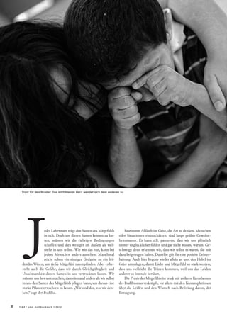 Trost für den Bruder: Das mitfühlende Herz wendet sich dem anderen zu.




        J            edes Lebewesen trägt den Samen des Mitgefühls
                     in sich. Doch um diesen Samen keimen zu las-
                     sen, müssen wir die richtigen Bedingungen
                     schaffen und dies weniger im Außen als viel-
                     mehr in uns selbst. Wie wir das tun, kann bei
                     jedem Menschen anders aussehen. Manchmal
                     reicht schon ein einziger Gedanke an ein lei-
      dendes Wesen, um tiefes Mitgefühl zu empfinden. Aber es be-
      steht auch die Gefahr, dass wir durch Gleichgültigkeit und
                                                                            Bestimmte Abläufe im Geist, die Art zu denken, Menschen
                                                                        oder Situationen einzuschätzen, sind lange geübte Gewohn-
                                                                        heitsmuster. Es kann z.B. passieren, dass wir uns plötzlich
                                                                        immer unglücklicher fühlen und gar nicht wissen, warum. Ge-
                                                                        schweige denn erkennen wir, dass wir selbst es waren, die mit
                                                                        dazu beigetragen haben. Dasselbe gilt für eine positive Geistes-
                                                                        haltung. Auch hier liegt es wieder allein an uns, den Hebel im
                                                                        Geist umzulegen, damit Liebe und Mitgefühl so stark werden,
                                                                        dass uns vielleicht die Tränen kommen, weil uns das Leiden
      Unachtsamkeit diesen Samen in uns vertrocknen lassen. Wir         anderer so intensiv berührt.
      müssen uns bewusst machen, dass niemand anders als wir selbst         Die Praxis des Mitgefühls ist stark mit anderen Kernthemen
      in uns den Samen des Mitgefühls pflegen kann, um daraus eine      des Buddhismus verknüpft, vor allem mit den Kontemplationen
      starke Pflanze erwachsen zu lassen. „Wir sind das, was wir den-   über die Leiden und den Wunsch nach Befreiung davon, der
      ken,“ sagt der Buddha.                                            Entsagung.


8   TIBET UND BUDDHISMUS 1|2012
 