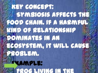 Key Concept:
Symbiosis affects the
food chain. If a harmful
kind of relationship
dominates in an
ecosystem, it will cause
problem.
Example: