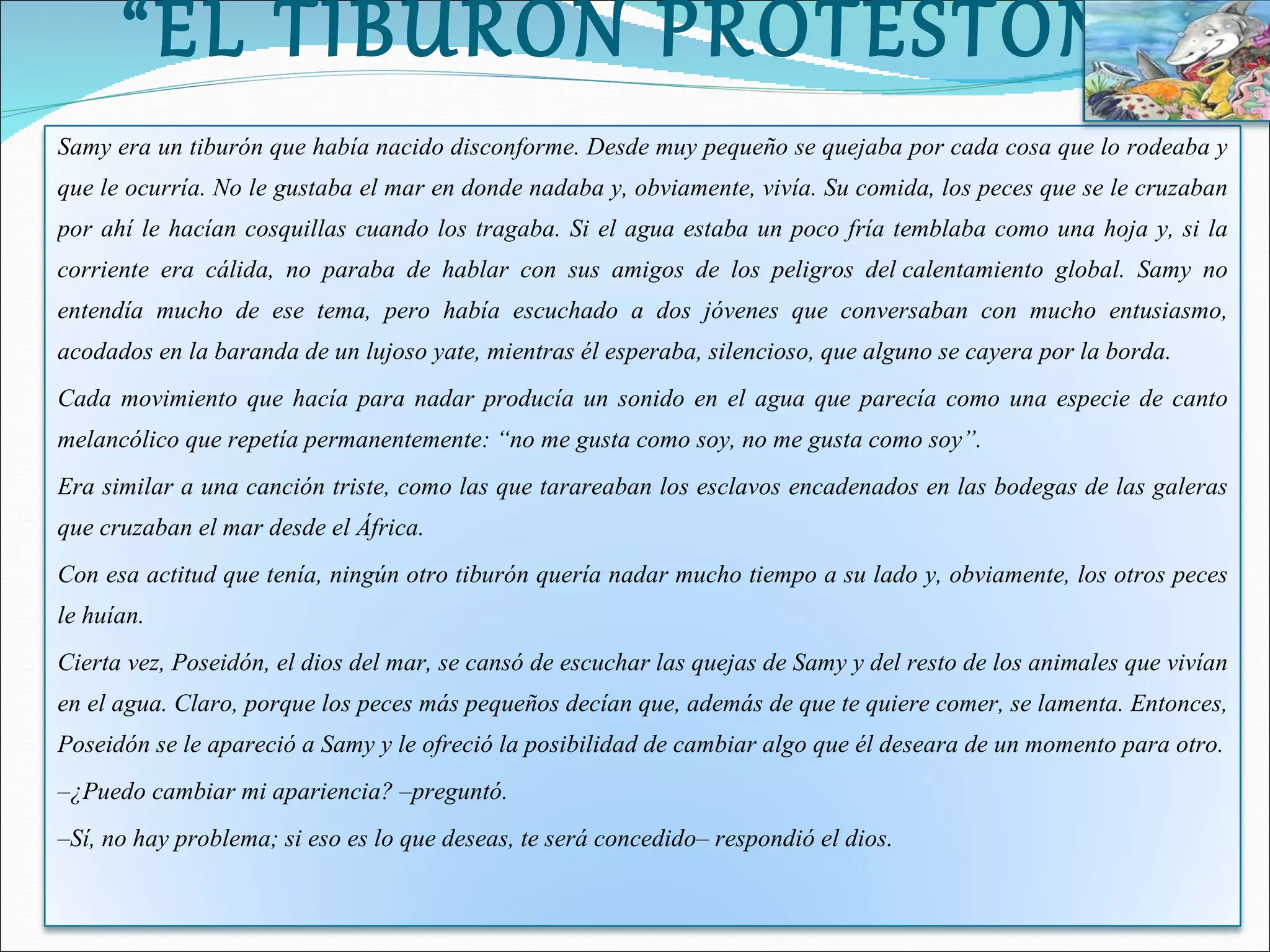 “ EL TIBURÓN PROTESTÓN” Samy era un tiburón que había nacido disconforme. Desde muy pequeño se quejaba por cada cosa que lo rodeaba y que le ocurría. No le gustaba el mar en donde nadaba y, obviamente, vivía. Su comida, los peces que se le cruzaban por ahí le hacían cosquillas cuando los tragaba. Si el agua estaba un poco fría temblaba como una hoja y, si la corriente era cálida, no paraba de hablar con sus amigos de los peligros del calentamiento global. Samy no entendía mucho de ese tema, pero había escuchado a dos jóvenes que conversaban con mucho entusiasmo, acodados en la baranda de un lujoso yate, mientras él esperaba, silencioso, que alguno se cayera por la borda. Cada movimiento que hacía para nadar producía un sonido en el agua que parecía como una especie de canto melancólico que repetía permanentemente: “no me gusta como soy, no me gusta como soy”. Era similar a una canción triste, como las que tarareaban los esclavos encadenados en las bodegas de las galeras que cruzaban el mar desde el África. Con esa actitud que tenía, ningún otro tiburón quería nadar mucho tiempo a su lado y, obviamente, los otros peces le huían. Cierta vez, Poseidón, el dios del mar, se cansó de escuchar las quejas de Samy y del resto de los animales que vivían en el agua. Claro, porque los peces más pequeños decían que, además de que te quiere comer, se lamenta. Entonces, Poseidón se le apareció a Samy y le ofreció la posibilidad de cambiar algo que él deseara de un momento para otro. – ¿Puedo cambiar mi apariencia? –preguntó. – Sí, no hay problema; si eso es lo que deseas, te será concedido– respondió el dios. 