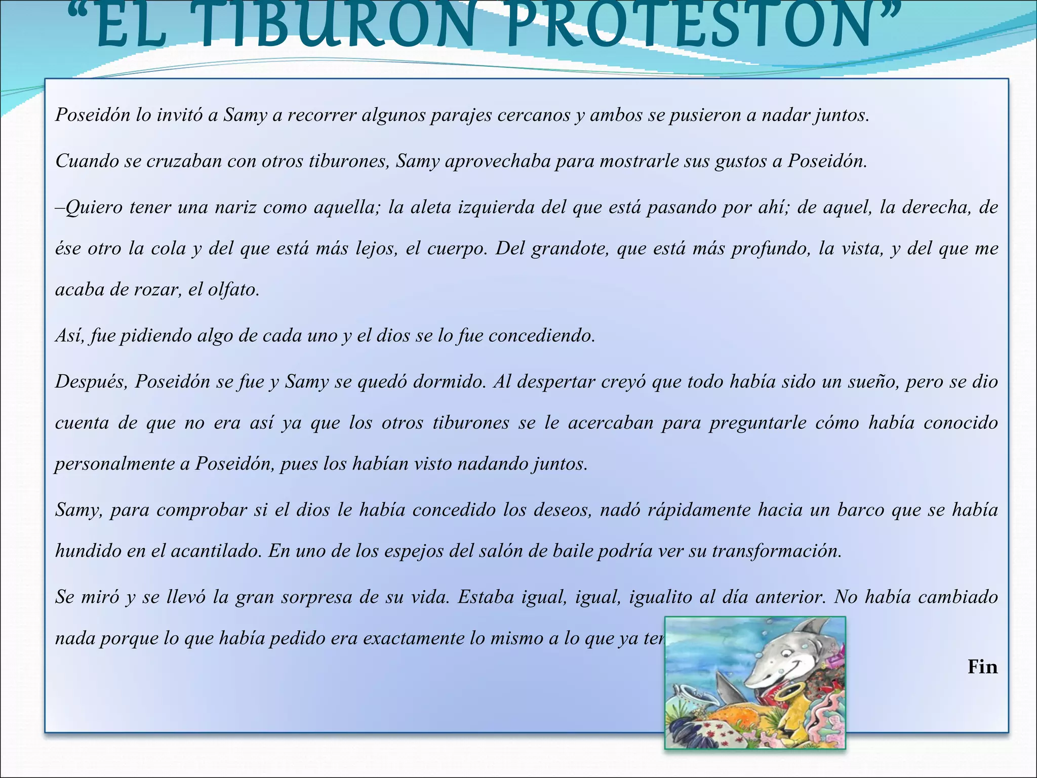 “ EL TIBURÓN PROTESTÓN” Poseidón lo invitó a Samy a recorrer algunos parajes cercanos y ambos se pusieron a nadar juntos. Cuando se cruzaban con otros tiburones, Samy aprovechaba para mostrarle sus gustos a Poseidón. – Quiero tener una nariz como aquella; la aleta izquierda del que está pasando por ahí; de aquel, la derecha, de ése otro la cola y del que está más lejos, el cuerpo. Del grandote, que está más profundo, la vista, y del que me acaba de rozar, el olfato. Así, fue pidiendo algo de cada uno y el dios se lo fue concediendo. Después, Poseidón se fue y Samy se quedó dormido. Al despertar creyó que todo había sido un sueño, pero se dio cuenta de que no era así ya que los otros tiburones se le acercaban para preguntarle cómo había conocido personalmente a Poseidón, pues los habían visto nadando juntos. Samy, para comprobar si el dios le había concedido los deseos, nadó rápidamente hacia un barco que se había hundido en el acantilado. En uno de los espejos del salón de baile podría ver su transformación. Se miró y se llevó la gran sorpresa de su vida. Estaba igual, igual, igualito al día anterior. No había cambiado nada porque lo que había pedido era exactamente lo mismo a lo que ya tenía. Fin 