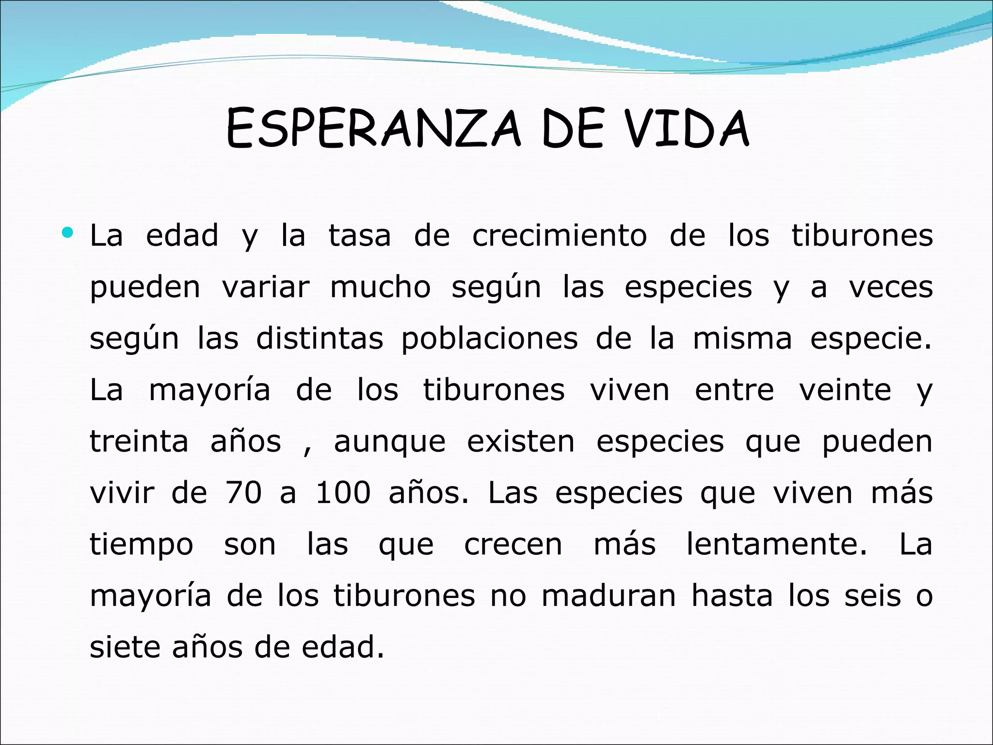La edad y la tasa de crecimiento de los tiburones pueden variar mucho según las especies y a veces según las distintas poblaciones de la misma especie. La mayoría de los tiburones viven entre veinte y treinta años , aunque existen especies que pueden vivir de 70 a 100 años. Las especies que viven más tiempo son las que crecen más lentamente. La mayoría de los tiburones no maduran hasta los seis o siete años de edad. ESPERANZA DE VIDA 