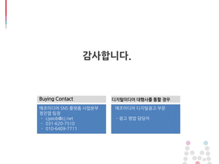 28
감사합니다.
Buying Contact
메조미디어 SNS 플랫폼 사업본부
정진엽 팀장
- cjyeob@cj.net
- 031-620-7510
- 010-6409-7711
디지털미디어 대행사를 통할 경우
메조미디어 디지털광고 부문
- 광고 영업 담당자
 