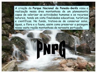 PNPG A criação do  Parque Nacional da Peneda-Gerês  visou a realização nessa área montanhosa de um planeamento capaz de valorizar as actividades humanas e os recursos naturais, tendo em vista finalidades educativas, turísticas e científicas. No fundo, tratava-se de conservar solos, águas, a flora e a fauna, assim como preservar a paisagem nessa vasta região montanhosa do noroeste português. 