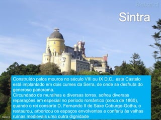 Construído pelos mouros no século VIII ou IX D.C., este Castelo está implantado em dois cumes da Serra, de onde se desfruta do generoso panorama.  Circundado de muralhas e diversas torres, sofreu diversas reparações em especial no período romântico (cerca de 1860), quando o rei consorte D. Fernando II de Saxe Coburgo-Gotha, o restaurou, arborizou os espaços envolventes e conferiu às velhas ruínas medievais uma outra dignidade 