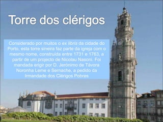 Considerado por muitos o  ex libris  da cidade do Porto, esta torre sineira faz parte da igreja com o mesmo nome, construída entre 1731 e 1763, a partir de um projecto de Nicolau Nasoni. Foi mandada erigir por D. Jerónimo de Távora Noronha Leme e Sernache, a pedido da Irmandade dos Clérigos Pobres 