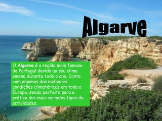 Algarve O  Algarve  é a região mais famosa de Portugal devido ao seu clima ameno durante todo o ano. Conta com algumas das melhores condições climatéricas em toda a Europa, sendo perfeito para a prática dos mais variados tipos de actividades.   
