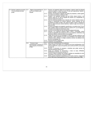 5.3. Promover y optimizar el uso de las 5.3.1.   Mejorar el aprovechamiento de 5.3.1.1. Promover una reingeniería integral de las empresas y negocios usando los enfoques
     TIC en las empresas del sector            las TIC por la mediana y gran             modernos de gestión y el óptimo uso de las TIC para crear organizaciones “flexibles” y
     privado.                                  empresa.                                  rápidas en “aprender” y con alta competitividad.
                                                                               5.3.1.2. Incorporar a las empresas la integración del manejo de proveedores y clientes (gestión
                                                                                         de la cadena de suministros y distribución, ERP).
                                                                               5.3.1.3. Fortalecer a los organismos gremiales para que brinden mejores servicios a sus
                                                                                         miembros usando las TIC para la búsqueda del aumento de la competitividad, en
                                                                                         particular a través del uso de las TIC.
                                                                               5.3.1.4. Crear las condiciones apropiadas para el desarrollo del comercio electrónico (educar y
                                                                                         fomentar el entendimiento del comercio electrónico, resolver problemas con los
                                                                                         procesadores de tarjetas de crédito, crear central de registros, mejorar la capacidad de
                                                                                         diseño de páginas web para comercio electrónico, impulsar el pago de los servicios a
                                                                                         través de la red).
                                                                               5.3.1.5. Promover la promulgación de la legislación requerida para un uso óptimo de las TIC en el
                                                                                         sector (modificar Código de Comercio tomando en cuenta las TIC, Ley de Seguridad y
                                                                                         Privacidad de las transacciones electrónicas y otras).
                                                                               5.3.1.6. Promover el uso de software que vaya más allá de los sistemas tradicionales.
                                                                               5.3.1.7. Influenciar a los organismos educativos (MECD, INATEC, universidades, centros
                                                                                         privados de capacitación) para incorporar las TIC en sus programas, orientándolos a las
                                                                                         aplicaciones prácticas y productivas dentro de las empresas.
                                                                               5.3.1.8. Trabajar más de cerca con las universidades y el INATEC para tener incidencia en sus
                                                                                         programas y obtener egresados de acuerdo a las necesidades de las empresas (crear
                                                                                         comisiones mixtas, participar en consejos consultivos, promover las prácticas de los
                                                                                         alumnos en las empresas, etc.)
                                                                               5.3.1.9. Promover que ENTEL impulse el ADSL.
                                                                               5.3.1.10. Fomentar EL uso del Data Mining.
                                       5.3.2.   Promover el mayor              5.3.2.1. Usar la radio y la televisión local como multiplicador.
                                              aprovechamiento y uso de las TIC 5.3.2.2. Facilitar el acceso a las PYMEs a la TIC mediante el uso de las microfinancieras, de los
                                              para la pequeña y microempresa             centros de distribución y acopio, de los gremios y de los centros de INATEC como puntos
                                              (PYME).                                    de acceso TIC.
                                                                               5.3.2.3. Promover la conformación de empresas y consultores para prestar servicios de
                                                                                         desarrollo empresarial usando las TIC.
                                                                               5.3.2.4. Vincular los programas de financiamiento a través de bonos (PROSEDE,
                                                                                         PROEMPRESA) a los SDE que dan servicios TIC.
                                                                               5.3.2.5. Promover el diseño de software local orientado a satisfacer las necesidades de control
                                                                                         administrativo y de la producción y venta de las PYMEs.
                                                                               5.3.2.6. Diseñar y ejecutar programas de capacitación para los dueños, directivos y trabajadores
                                                                                         de las PYMEs sobre la potencialidad de las TIC y el uso de las mismas en las PYMEs.




                                                                                     18
 
