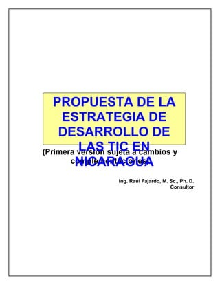 PROPUESTA DE LA
     ESTRATEGIA DE
    DESARROLLO DE
         LAS TIC EN
(Primera versión sujeta a cambios y
        NICARAGUA
       complementaciones)

                   Ing. Raúl Fajardo, M. Sc., Ph. D.
                                         Consultor
 
