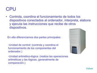 CPU Controla, coordina el funcionamiento de todos los dispositivos conectados al ordenador, interpreta, elabora y ejecuta las instrucciones que recibe de otros dispositivos. En ella diferenciamos dos partes principales: Unidad de control: (controla y coordina el funcionamiento de los componentes del ordenador.) Unidad aritmético-lógica: (realiza las operaciones aritméticas y las lógicas, generalmente de comparación.) Volver 