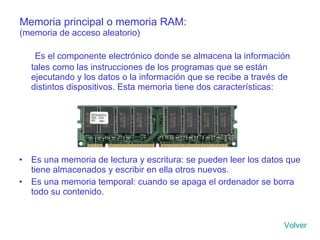 Memoria principal o memoria RAM: (memoria de acceso aleatorio) Es el componente electrónico donde se almacena la información tales como las instrucciones de los programas que se están ejecutando y los datos o la información que se recibe a través de distintos dispositivos. Esta memoria tiene dos características: Es una memoria de lectura y escritura: se pueden leer los datos que tiene almacenados y escribir en ella otros nuevos. Es una memoria temporal: cuando se apaga el ordenador se borra todo su contenido. Volver 