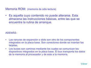 Memoria ROM:   (memoria de sólo lectura) Es aquella cuyo contenido no puede alterarse. Esta almacena las instrucciones básicas, entre las que se encuentra la rutina de arranque. ADEMÁS: Las ranuras de expansión o slots son otro de los componentes integrados en la placa base. Son conectores donde se insertan las tarjetas. Los buses son caminos mediante los cuales se comunican los dispositivos integrados en la placa base. El bus transporta los datos de la memoria al procesador y de este a la memoria. Volver 