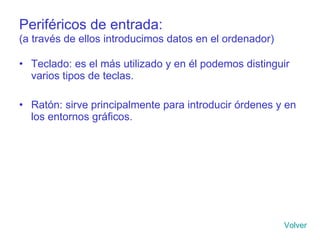Periféricos de entrada:   (a través de ellos introducimos datos en el ordenador) Teclado: es el más utilizado y en él podemos distinguir varios tipos de teclas. Ratón: sirve principalmente para introducir órdenes y en los entornos gráficos. Volver 