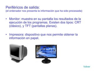 Periféricos de salida: (el ordenador nos presenta la información que ha sido procesada) Monitor: muestra en su pantalla los resultados de la ejecución de los programas. Existen dos tipos: CRT (clásico), y TFT (pantallas planas). Impresora: dispositivo que nos permite obtener la información en papel. Volver 