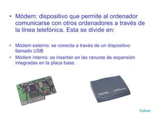 Módem: dispositivo que permite al ordenador comunicarse con otros ordenadores a través de la línea telefónica. Esta se divide en: Módem externo: se conecta a través de un dispositivo llamado USB Módem interno: se insertan en las ranuras de expansión integradas en la placa base. Volver 