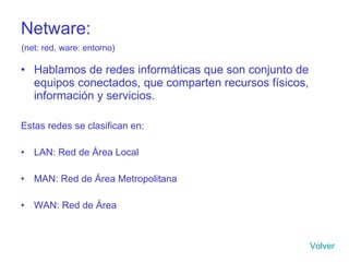 Netware: Hablamos de redes informáticas que son conjunto de equipos conectados, que comparten recursos físicos, información y servicios. Estas redes se clasifican en: LAN: Red de Área Local MAN: Red de Área Metropolitana WAN: Red de Área Volver (net: red, ware: entorno) 