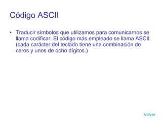 Código ASCII Traducir símbolos que utilizamos para comunicarnos se llama codificar. El código más empleado se llama ASCII. (cada carácter del teclado tiene una combinación de ceros y unos de ocho dígitos.) Volver 